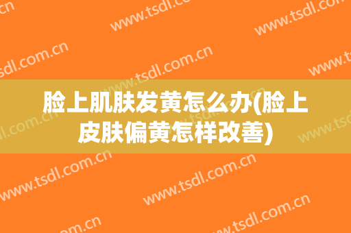 脸上肌肤发黄怎么办(脸上皮肤偏黄怎样改善)