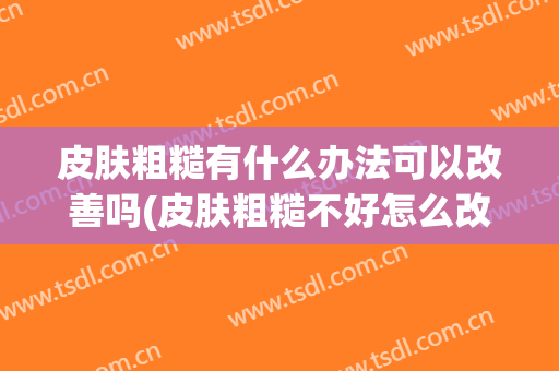 皮肤粗糙有什么办法可以改善吗(皮肤粗糙不好怎么改善)