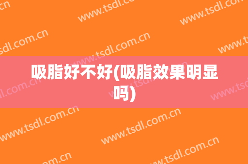 吸脂好不好(吸脂效果明显吗)