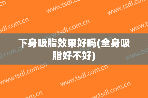 下身吸脂效果好吗(全身吸脂好不好)