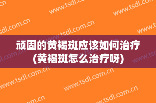 顽固的黄褐斑应该如何治疗(黄褐斑怎么治疗呀)