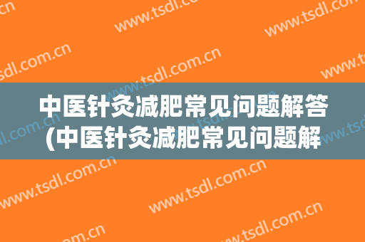 中医针灸减肥常见问题解答(中医针灸减肥常见问题解答视频)