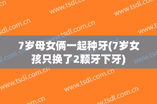 7岁母女俩一起种牙(7岁女孩只换了2颗牙下牙)