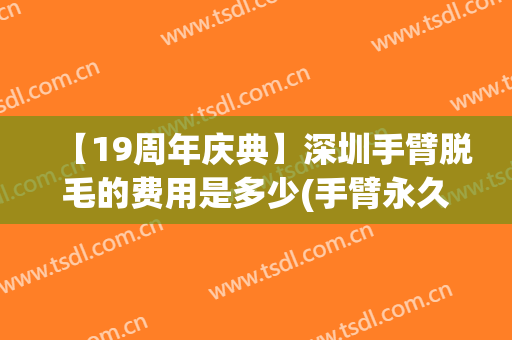 【19周年庆典】深圳手臂脱毛的费用是多少(手臂永久脱毛的价格是多少)