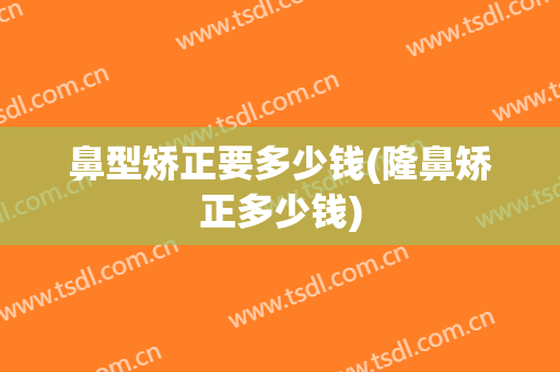 鼻型矫正要多少钱(隆鼻矫正多少钱)