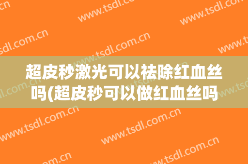 超皮秒激光可以祛除红血丝吗(超皮秒可以做红血丝吗)