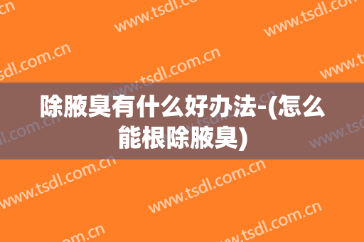 除腋臭有什么好办法-(怎么能根除腋臭)