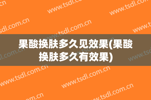 果酸换肤多久见效果(果酸换肤多久有效果)