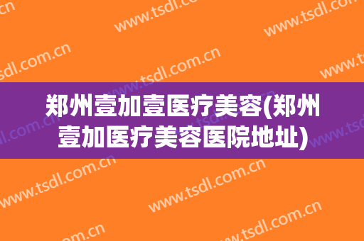 郑州壹加壹医疗美容(郑州壹加医疗美容医院地址)