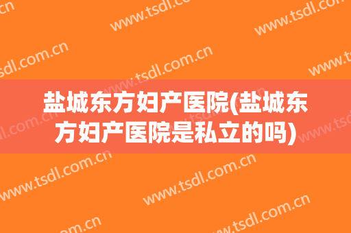 盐城东方妇产医院(盐城东方妇产医院是私立的吗)