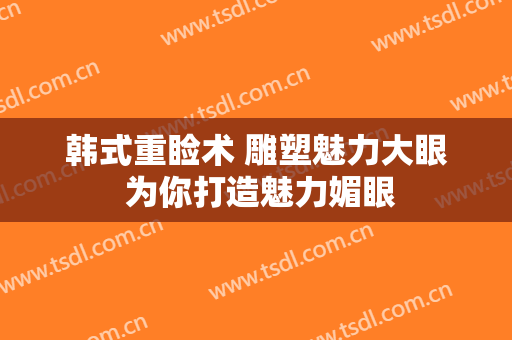 韩式重睑术 雕塑魅力大眼 为你打造魅力媚眼