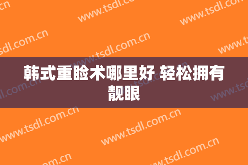 韩式重睑术哪里好 轻松拥有靓眼