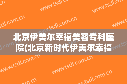北京伊美尔幸福美容专科医院(北京新时代伊美尔幸福医学美容专科医院)
