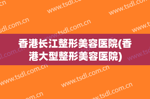 香港长江整形美容医院(香港大型整形美容医院)