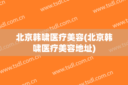 北京韩啸医疗美容(北京韩啸医疗美容地址)