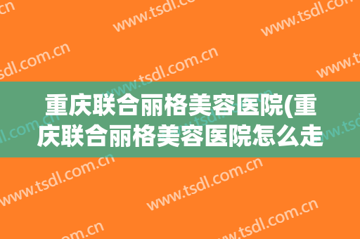 重庆联合丽格美容医院(重庆联合丽格美容医院怎么走)
