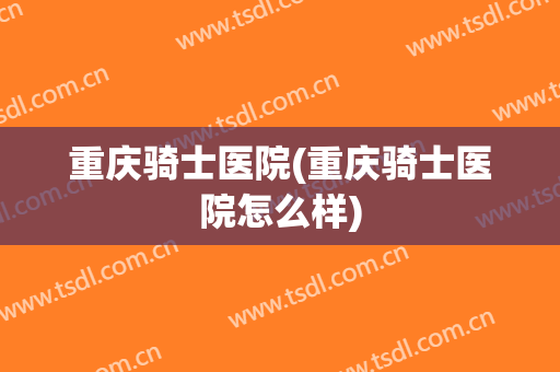 重庆骑士医院(重庆骑士医院怎么样)