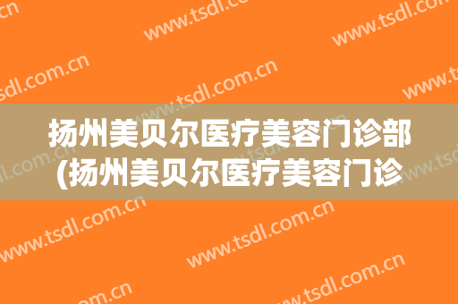 扬州美贝尔医疗美容门诊部(扬州美贝尔医疗美容门诊部电话)