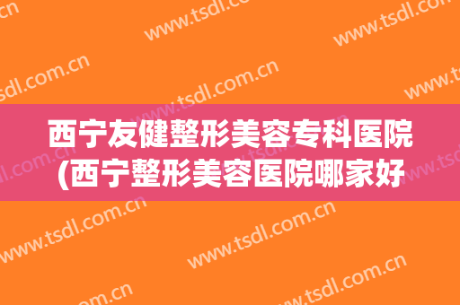 西宁友健整形美容专科医院(西宁整形美容医院哪家好)