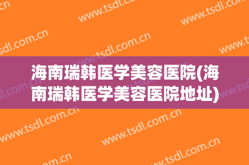 海南瑞韩医学美容医院(海南瑞韩医学美容医院地址)