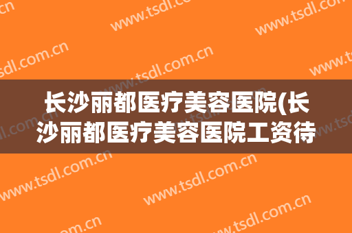 长沙丽都医疗美容医院(长沙丽都医疗美容医院工资待遇怎么样)