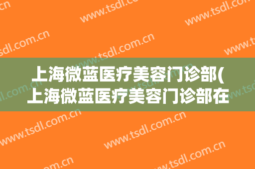上海微蓝医疗美容门诊部(上海微蓝医疗美容门诊部在哪里)