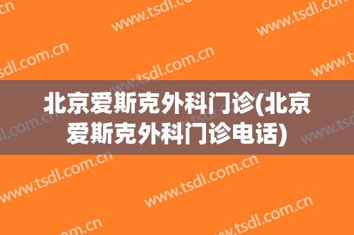 北京爱斯克外科门诊(北京爱斯克外科门诊电话)