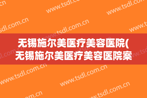无锡施尔美医疗美容医院(无锡施尔美医疗美容医院案例)