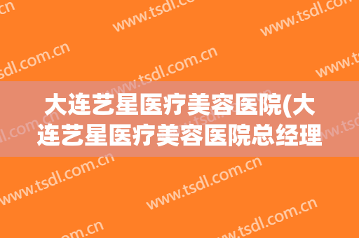 大连艺星医疗美容医院(大连艺星医疗美容医院总经理)