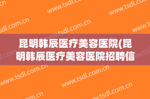 昆明韩辰医疗美容医院(昆明韩辰医疗美容医院招聘信息)