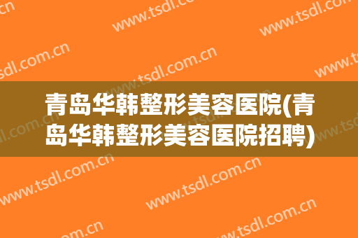 青岛华韩整形美容医院(青岛华韩整形美容医院招聘)