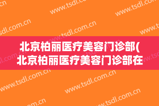 北京柏丽医疗美容门诊部(北京柏丽医疗美容门诊部在哪)
