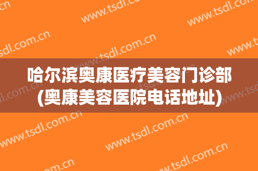 哈尔滨奥康医疗美容门诊部(奥康美容医院电话地址)