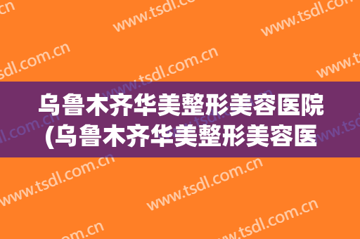 乌鲁木齐华美整形美容医院(乌鲁木齐华美整形美容医院电话号码)