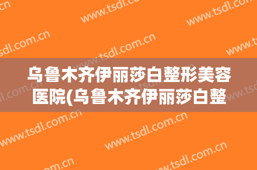 乌鲁木齐伊丽莎白整形美容医院(乌鲁木齐伊丽莎白整形美容院怎么样)