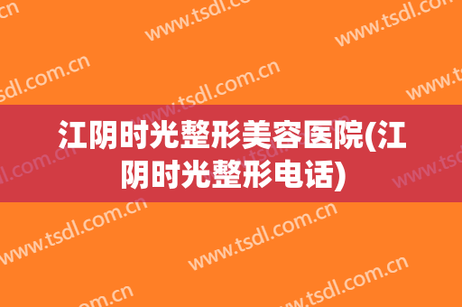 江阴时光整形美容医院(江阴时光整形电话)