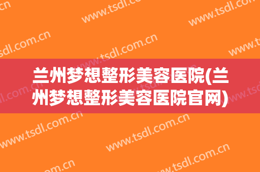 兰州梦想整形美容医院(兰州梦想整形美容医院官网)