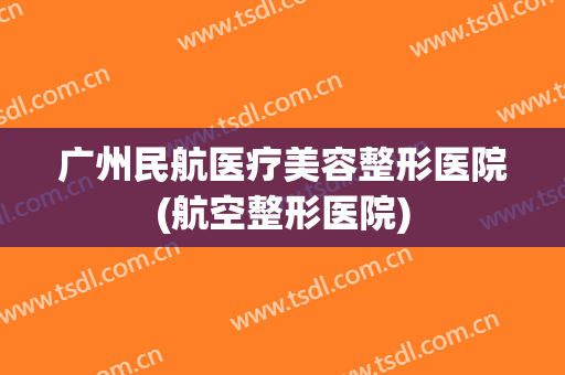 广州民航医疗美容整形医院(航空整形医院)