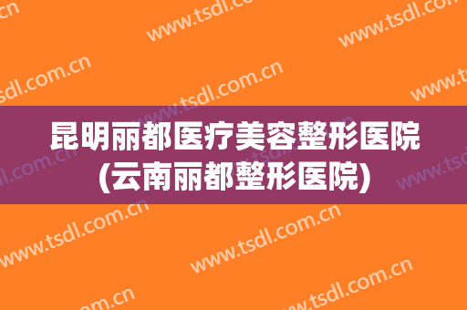 昆明丽都医疗美容整形医院(云南丽都整形医院)