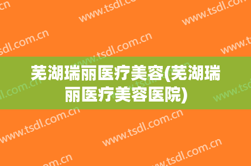芜湖瑞丽医疗美容(芜湖瑞丽医疗美容医院)