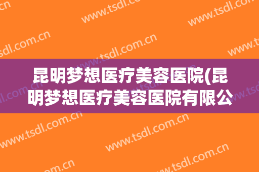 昆明梦想医疗美容医院(昆明梦想医疗美容医院有限公司电话)