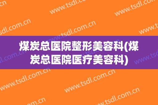 煤炭总医院整形美容科(煤炭总医院医疗美容科)