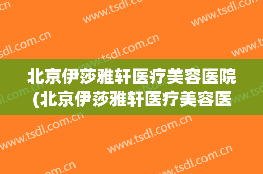 北京伊莎雅轩医疗美容医院(北京伊莎雅轩医疗美容医院怎么样)
