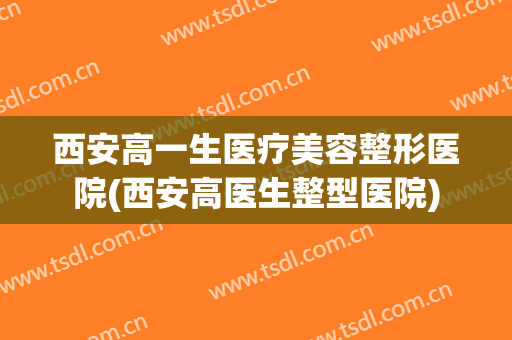 西安高一生医疗美容整形医院(西安高医生整型医院)