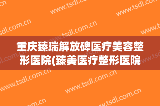 重庆臻瑞解放碑医疗美容整形医院(臻美医疗整形医院口碑)