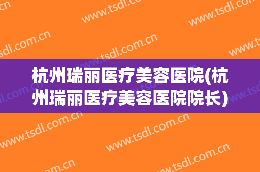 杭州瑞丽医疗美容医院(杭州瑞丽医疗美容医院院长)