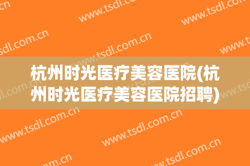 杭州时光医疗美容医院(杭州时光医疗美容医院招聘)