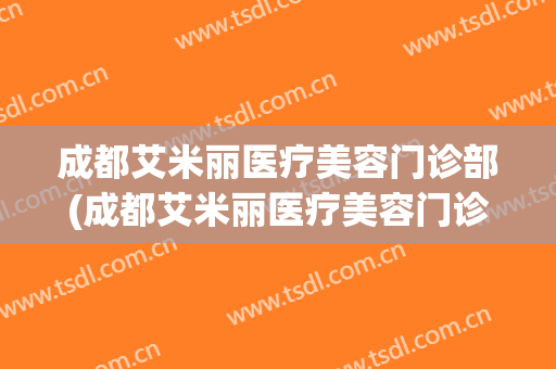 成都艾米丽医疗美容门诊部(成都艾米丽医疗美容门诊部地址)