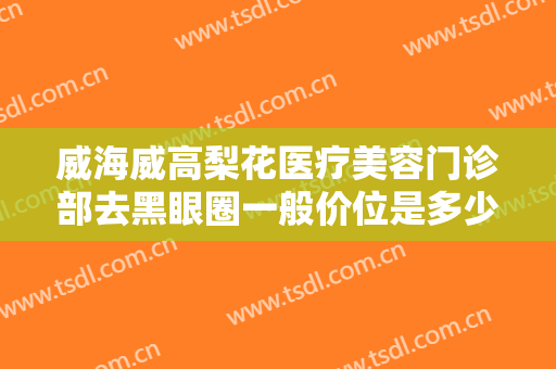 威海威高梨花医疗美容门诊部去黑眼圈一般价位是多少费用?需要多久恢复?