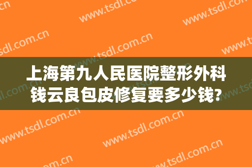 上海第九人民医院整形外科钱云良包皮修复要多少钱?靠谱吗?(九院钱云良修复双眼皮案例)